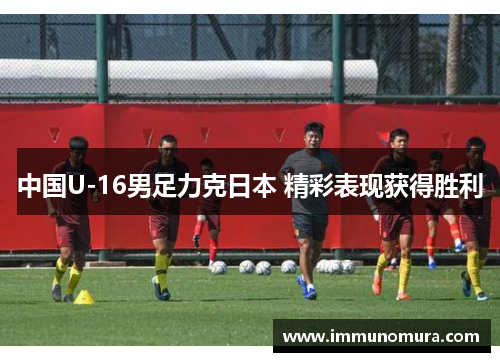 中国U-16男足力克日本 精彩表现获得胜利